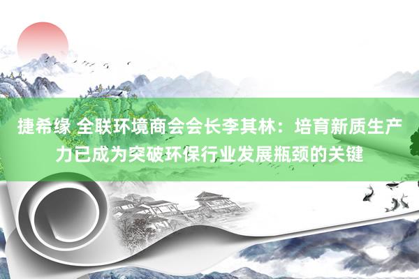 捷希缘 全联环境商会会长李其林：培育新质生产力已成为突破环保行业发展瓶颈的关键