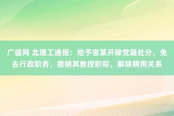广盛网 北理工通报：给予宫某开除党籍处分，免去行政职务，撤销其教授职称，解除聘用关系