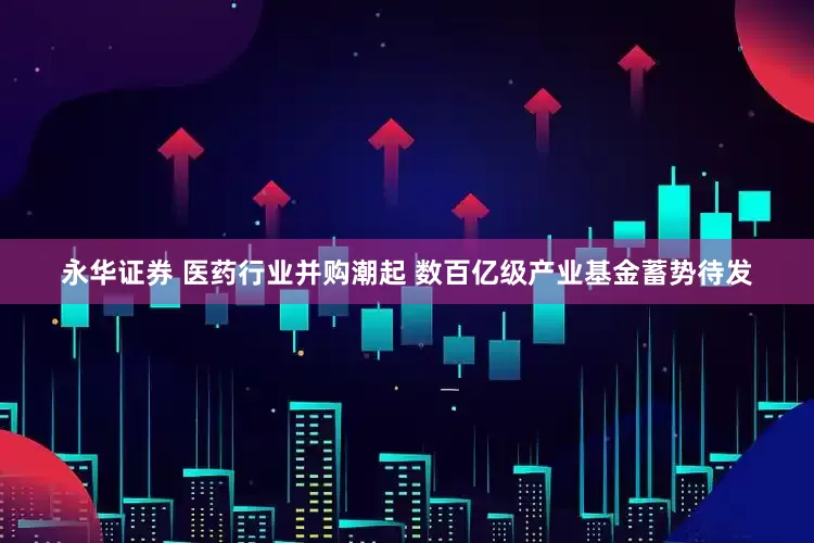 永华证券 医药行业并购潮起 数百亿级产业基金蓄势待发