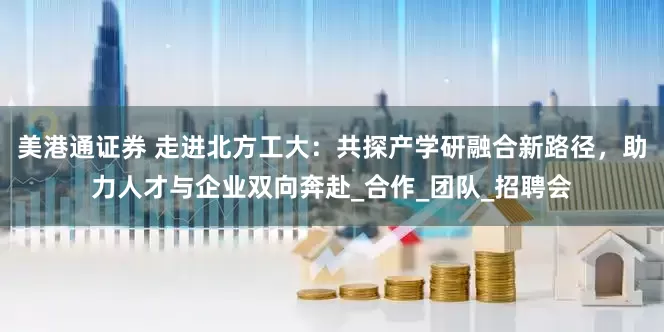 美港通证券 走进北方工大：共探产学研融合新路径，助力人才与企业双向奔赴_合作_团队_招聘会