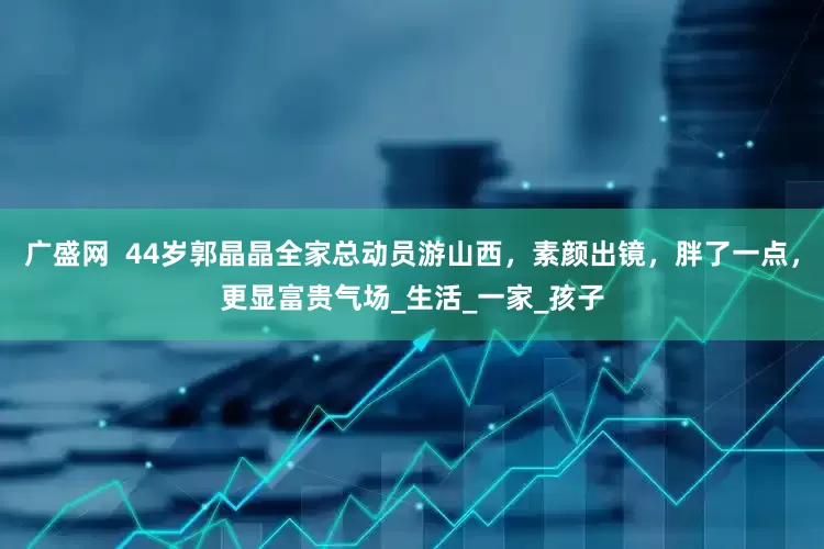 广盛网  44岁郭晶晶全家总动员游山西，素颜出镜，胖了一点，更显富贵气场_生活_一家_孩子