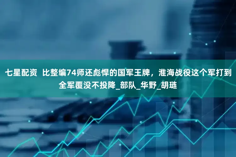 七星配资  比整编74师还彪悍的国军王牌，淮海战役这个军打到全军覆没不投降_部队_华野_胡琏