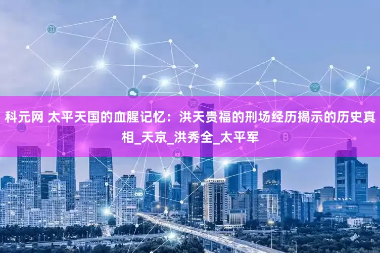 科元网 太平天国的血腥记忆：洪天贵福的刑场经历揭示的历史真相_天京_洪秀全_太平军