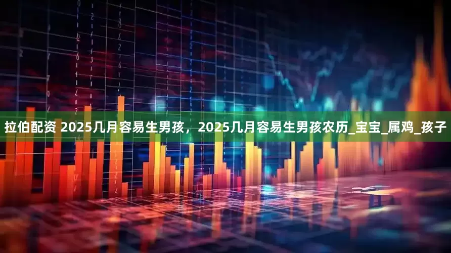 拉伯配资 2025几月容易生男孩，2025几月容易生男孩农历_宝宝_属鸡_孩子