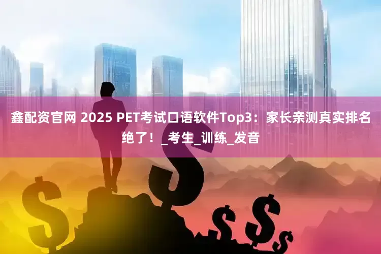 鑫配资官网 2025 PET考试口语软件Top3：家长亲测真实排名绝了！_考生_训练_发音