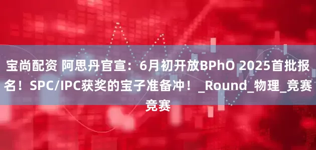 宝尚配资 阿思丹官宣：6月初开放BPhO 2025首批报名！SPC/IPC获奖的宝子准备冲！_Round_物理_竞赛