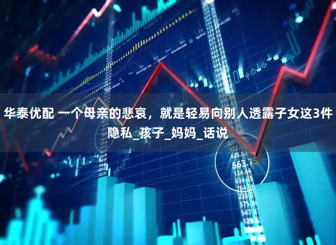 华泰优配 一个母亲的悲哀，就是轻易向别人透露子女这3件隐私_孩子_妈妈_话说