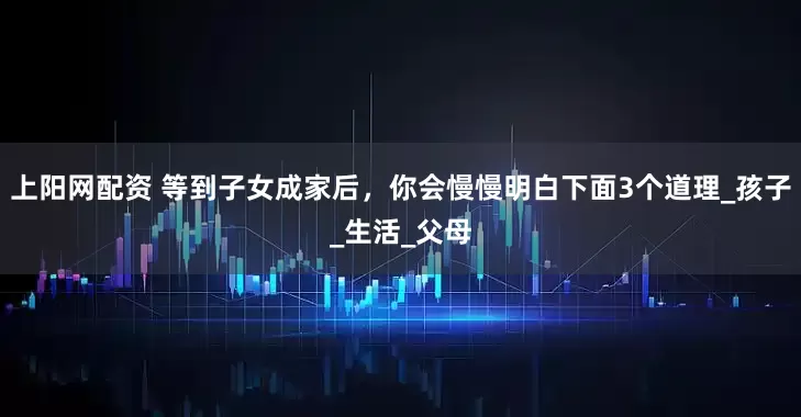 上阳网配资 等到子女成家后，你会慢慢明白下面3个道理_孩子_生活_父母