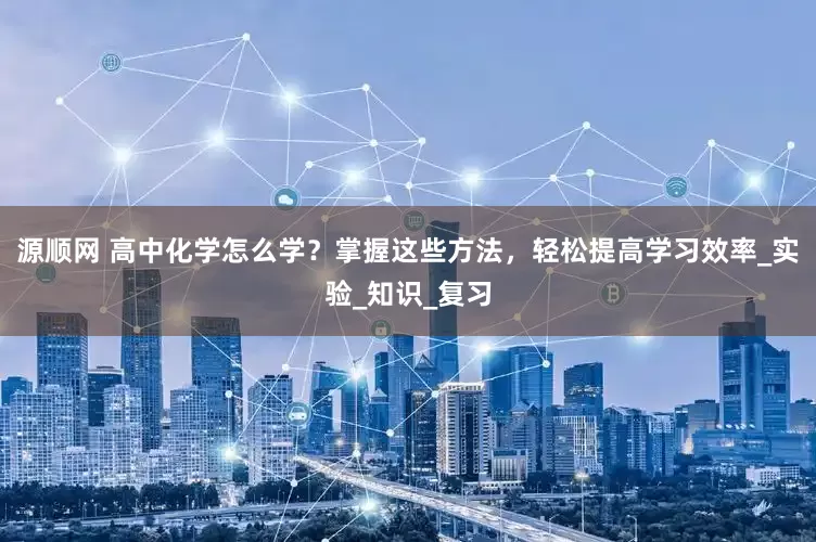 源顺网 高中化学怎么学？掌握这些方法，轻松提高学习效率_实验_知识_复习