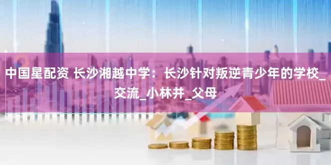 中国星配资 长沙湘越中学：长沙针对叛逆青少年的学校_交流_小林并_父母