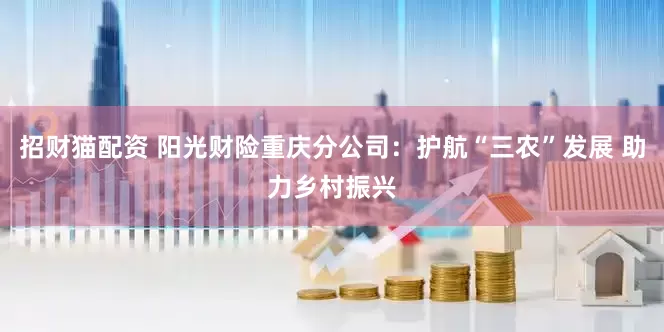 招财猫配资 阳光财险重庆分公司：护航“三农”发展 助力乡村振兴