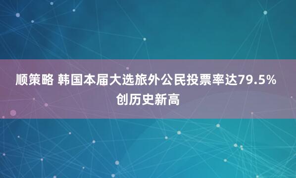 顺策略 韩国本届大选旅外公民投票率达79.5% 创历史新高