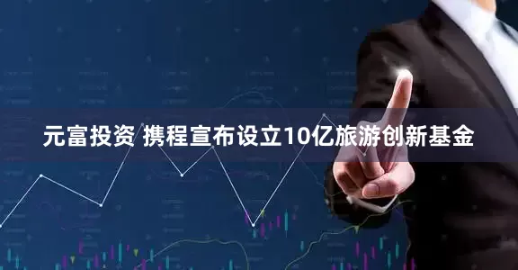 元富投资 携程宣布设立10亿旅游创新基金