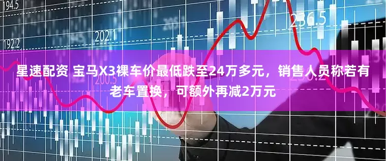 星速配资 宝马X3裸车价最低跌至24万多元，销售人员称若有老车置换，可额外再减2万元