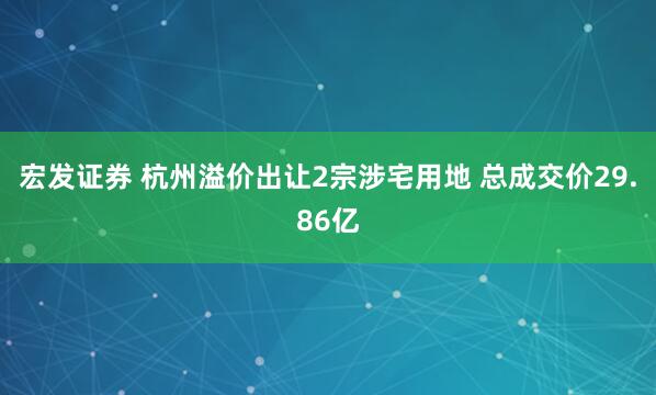 宏发证券 杭州溢价出让2宗涉宅用地 总成交价29.86亿