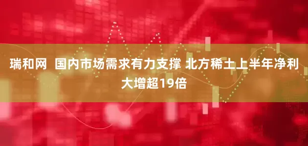 瑞和网  国内市场需求有力支撑 北方稀土上半年净利大增超19倍