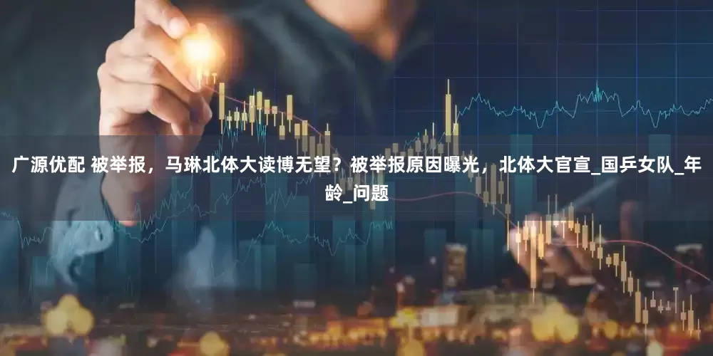 广源优配 被举报，马琳北体大读博无望？被举报原因曝光，北体大官宣_国乒女队_年龄_问题