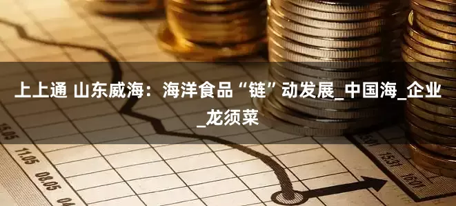 上上通 山东威海：海洋食品“链”动发展_中国海_企业_龙须菜