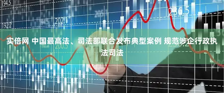 实倍网 中国最高法、司法部联合发布典型案例 规范涉企行政执法司法