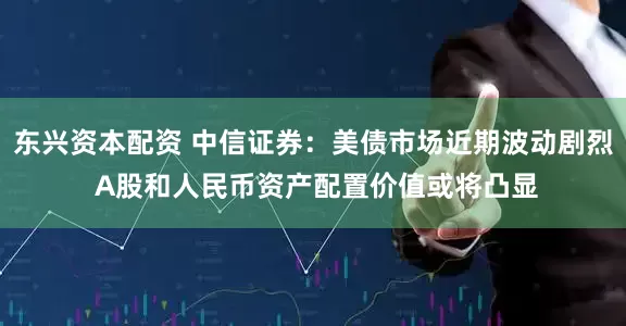 东兴资本配资 中信证券：美债市场近期波动剧烈 A股和人民币资产配置价值或将凸显