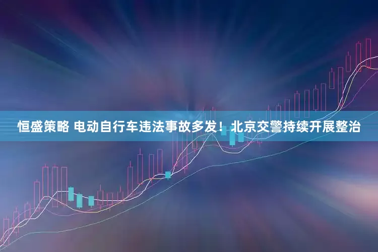 恒盛策略 电动自行车违法事故多发！北京交警持续开展整治