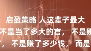 启盈策略 人这辈子最大的福气， 不是当了多大的官， 不是赚了多少钱， 而是到了