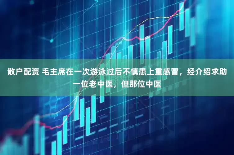 散户配资 毛主席在一次游泳过后不慎患上重感冒，经介绍求助一位老中医，但那位中医