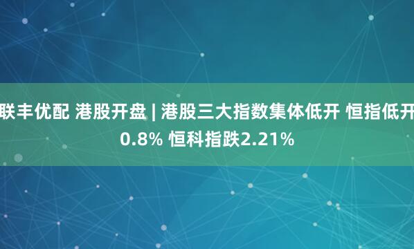 联丰优配 港股开盘 | 港股三大指数集体低开 恒指低开0.8% 恒科指跌2.21%