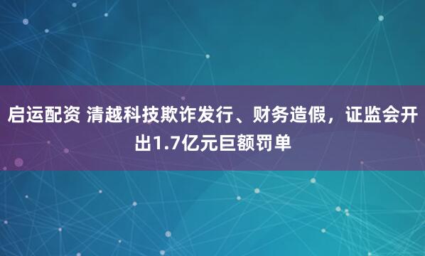 启运配资 清越科技欺诈发行、财务造假，证监会开出1.7亿元巨额罚单